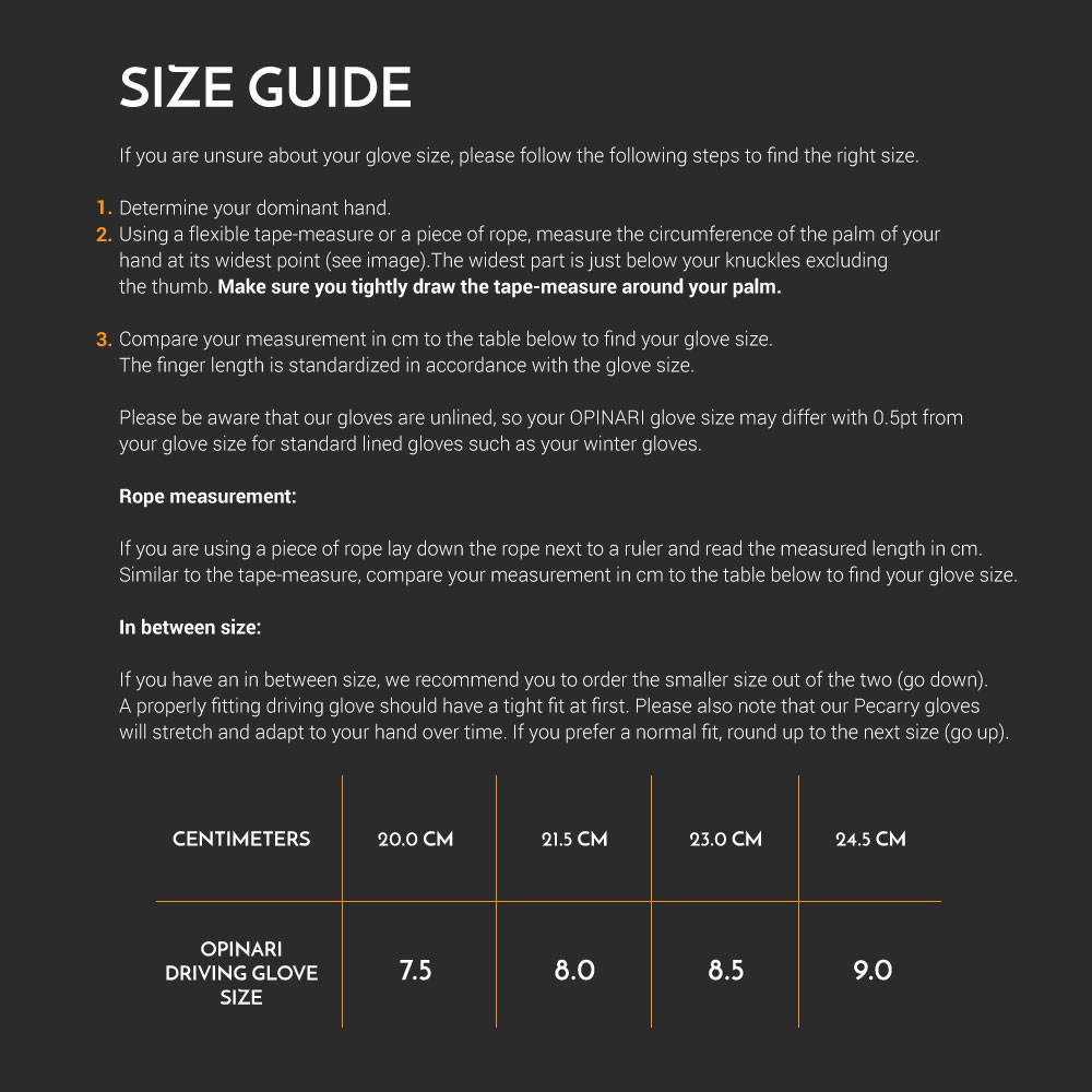 Glove size guide. Measure the circumference of your palm in centimetres, then match it to a size: 20.0 cm is 7.5, 21.5 cm is 8.0, 23.0 cm is 8.5, 24.5 cm is 9.0. The gloves are unlined, so size may differ by half a point from lined gloves. Between sizes, choose the smaller for a tight fit, as the leather stretches over time, or the larger for a normal fit.